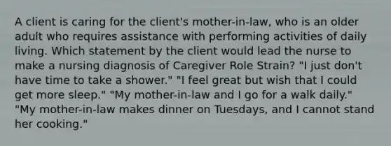 A client is caring for the client's mother-in-law, who is an older adult who requires assistance with performing activities of daily living. Which statement by the client would lead the nurse to make a nursing diagnosis of Caregiver Role Strain? "I just don't have time to take a shower." "I feel great but wish that I could get more sleep." "My mother-in-law and I go for a walk daily." "My mother-in-law makes dinner on Tuesdays, and I cannot stand her cooking."