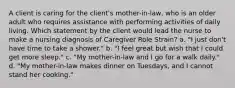 A client is caring for the client's mother-in-law, who is an older adult who requires assistance with performing activities of daily living. Which statement by the client would lead the nurse to make a nursing diagnosis of Caregiver Role Strain? a. "I just don't have time to take a shower." b. "I feel great but wish that I could get more sleep." c. "My mother-in-law and I go for a walk daily." d. "My mother-in-law makes dinner on Tuesdays, and I cannot stand her cooking."