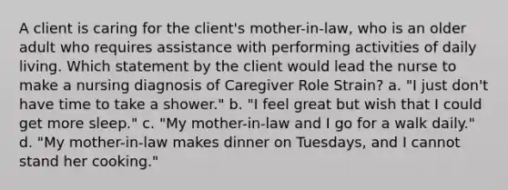 A client is caring for the client's mother-in-law, who is an older adult who requires assistance with performing activities of daily living. Which statement by the client would lead the nurse to make a nursing diagnosis of Caregiver Role Strain? a. "I just don't have time to take a shower." b. "I feel great but wish that I could get more sleep." c. "My mother-in-law and I go for a walk daily." d. "My mother-in-law makes dinner on Tuesdays, and I cannot stand her cooking."