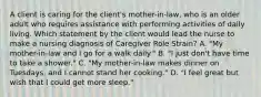 A client is caring for the client's mother-in-law, who is an older adult who requires assistance with performing activities of daily living. Which statement by the client would lead the nurse to make a nursing diagnosis of Caregiver Role Strain? A. "My mother-in-law and I go for a walk daily." B. "I just don't have time to take a shower." C. "My mother-in-law makes dinner on Tuesdays, and I cannot stand her cooking." D. "I feel great but wish that I could get more sleep."