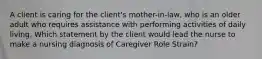 A client is caring for the client's mother-in-law, who is an older adult who requires assistance with performing activities of daily living. Which statement by the client would lead the nurse to make a nursing diagnosis of Caregiver Role Strain?