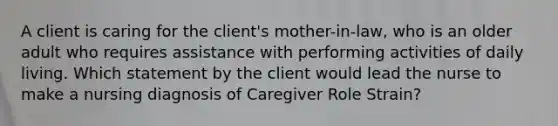 A client is caring for the client's mother-in-law, who is an older adult who requires assistance with performing activities of daily living. Which statement by the client would lead the nurse to make a nursing diagnosis of Caregiver Role Strain?