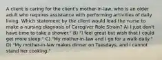 A client is caring for the client's mother-in-law, who is an older adult who requires assistance with performing activities of daily living. Which statement by the client would lead the nurse to make a nursing diagnosis of Caregiver Role Strain? A) I just don't have time to take a shower." B) "I feel great but wish that I could get more sleep." C) "My mother-in-law and I go for a walk daily." D) "My mother-in-law makes dinner on Tuesdays, and I cannot stand her cooking."