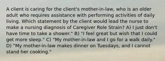 A client is caring for the client's mother-in-law, who is an older adult who requires assistance with performing activities of daily living. Which statement by the client would lead the nurse to make a nursing diagnosis of Caregiver Role Strain? A) I just don't have time to take a shower." B) "I feel great but wish that I could get more sleep." C) "My mother-in-law and I go for a walk daily." D) "My mother-in-law makes dinner on Tuesdays, and I cannot stand her cooking."