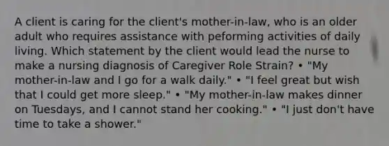 A client is caring for the client's mother-in-law, who is an older adult who requires assistance with peforming activities of daily living. Which statement by the client would lead the nurse to make a nursing diagnosis of Caregiver Role Strain? • "My mother-in-law and I go for a walk daily." • "I feel great but wish that I could get more sleep." • "My mother-in-law makes dinner on Tuesdays, and I cannot stand her cooking." • "I just don't have time to take a shower."