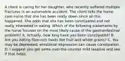 A client is caring for her daughter, who recently suffered multiple fractures in an automobile accident. The client tells the home care nurse that she has been really down since all this happened. She adds that she has been constipated and not really interested in eating. Which of the following statements by the nurse focuses on the most likely cause of the gastrointestinal problem? A. Actually, how long have you been constipated? B. Are you eating fiber-rich foods like fruit and whole grains? C. You may be depressed; emotional depression can cause constipation. D. I suggest you get some over-the-counter mild laxative and see if that helps.