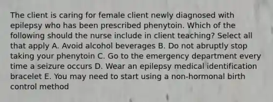 The client is caring for female client newly diagnosed with epilepsy who has been prescribed phenytoin. Which of the following should the nurse include in client teaching? Select all that apply A. Avoid alcohol beverages B. Do not abruptly stop taking your phenytoin C. Go to the emergency department every time a seizure occurs D. Wear an epilepsy medical identification bracelet E. You may need to start using a non-hormonal birth control method