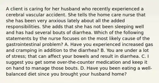 A client is caring for her husband who recently experienced a cerebral vascular accident. She tells the home care nurse that she has been very anxious lately about all the added responsibilities. She adds that she has not been sleeping well and has had several bouts of diarrhea. Which of the following statements by the nurse focuses on the most likely cause of the gastrointestinal problem? A. Have you experienced increased gas and cramping in addition to the diarrhea? B. You are under a lot of stress; that can affect your bowels and result in diarrhea. C. I suggest you get some over-the-counter medication and keep it on hand to manage those bouts. D. Have you been eating a well-balanced diet since you brought your husband home?