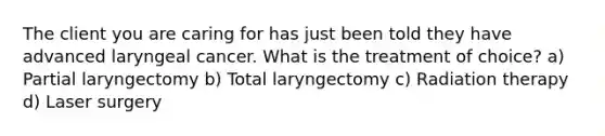 The client you are caring for has just been told they have advanced laryngeal cancer. What is the treatment of choice? a) Partial laryngectomy b) Total laryngectomy c) Radiation therapy d) Laser surgery