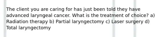 The client you are caring for has just been told they have advanced laryngeal cancer. What is the treatment of choice? a) Radiation therapy b) Partial laryngectomy c) Laser surgery d) Total laryngectomy