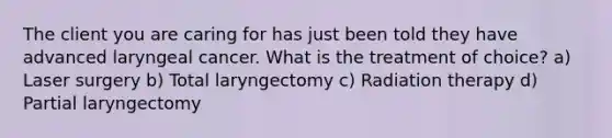 The client you are caring for has just been told they have advanced laryngeal cancer. What is the treatment of choice? a) Laser surgery b) Total laryngectomy c) Radiation therapy d) Partial laryngectomy