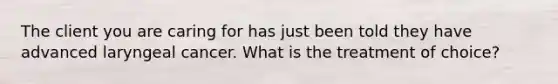 The client you are caring for has just been told they have advanced laryngeal cancer. What is the treatment of choice?