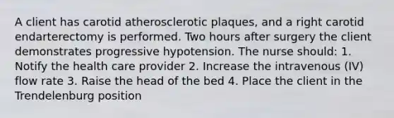 A client has carotid atherosclerotic plaques, and a right carotid endarterectomy is performed. Two hours after surgery the client demonstrates progressive hypotension. The nurse should: 1. Notify the health care provider 2. Increase the intravenous (IV) flow rate 3. Raise the head of the bed 4. Place the client in the Trendelenburg position