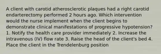 A client with carotid atherosclerotic plaques had a right carotid endarterectomy performed 2 hours ago. Which intervention would the nurse implement when the client begins to demonstrate clinical manifestations of progressive hypotension? 1. Notify the health care provider immediately 2. Increase the intravenous (IV) flow rate 3. Raise the head of the client's bed 4. Place the client in the Trendelenburg position