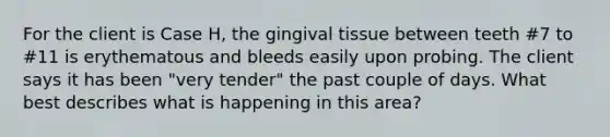 For the client is Case H, the gingival tissue between teeth #7 to #11 is erythematous and bleeds easily upon probing. The client says it has been "very tender" the past couple of days. What best describes what is happening in this area?