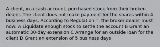 A client, in a cash account, purchased stock from their broker-dealer. The client does not make payment for the shares within 4 business days. According to Regulation T, the broker-dealer must now: A Liquidate enough stock to settle the account B Grant an automatic 30-day extension C Arrange for an outside loan for the client D Grant an extension of 5 business days