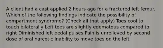 A client had a cast applied 2 hours ago for a fractured left femur. Which of the following findings indicate the possibility of compartment syndrome? (Check all that apply) Toes cool to touch bilaterally Left toes are slightly edematous compared to right Diminished left pedal pulses Pain is unrelieved by second dose of oral narcotic Inability to move toes on the left