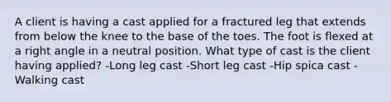 A client is having a cast applied for a fractured leg that extends from below the knee to the base of the toes. The foot is flexed at a right angle in a neutral position. What type of cast is the client having applied? -Long leg cast -Short leg cast -Hip spica cast -Walking cast