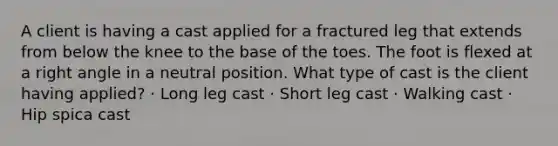 A client is having a cast applied for a fractured leg that extends from below the knee to the base of the toes. The foot is flexed at a right angle in a neutral position. What type of cast is the client having applied? · Long leg cast · Short leg cast · Walking cast · Hip spica cast