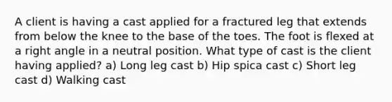 A client is having a cast applied for a fractured leg that extends from below the knee to the base of the toes. The foot is flexed at a <a href='https://www.questionai.com/knowledge/kIh722csLJ-right-angle' class='anchor-knowledge'>right angle</a> in a neutral position. What type of cast is the client having applied? a) Long leg cast b) Hip spica cast c) Short leg cast d) Walking cast