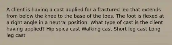 A client is having a cast applied for a fractured leg that extends from below the knee to the base of the toes. The foot is flexed at a right angle in a neutral position. What type of cast is the client having applied? Hip spica cast Walking cast Short leg cast Long leg cast