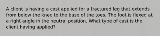 A client is having a cast applied for a fractured leg that extends from below the knee to the base of the toes. The foot is flexed at a right angle in the neutral position. What type of cast is the client having applied?