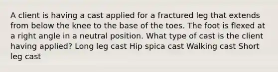 A client is having a cast applied for a fractured leg that extends from below the knee to the base of the toes. The foot is flexed at a right angle in a neutral position. What type of cast is the client having applied? Long leg cast Hip spica cast Walking cast Short leg cast