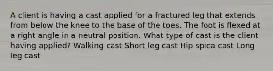 A client is having a cast applied for a fractured leg that extends from below the knee to the base of the toes. The foot is flexed at a right angle in a neutral position. What type of cast is the client having applied? Walking cast Short leg cast Hip spica cast Long leg cast