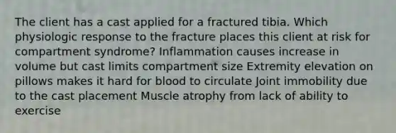 The client has a cast applied for a fractured tibia. Which physiologic response to the fracture places this client at risk for compartment syndrome? Inflammation causes increase in volume but cast limits compartment size Extremity elevation on pillows makes it hard for blood to circulate Joint immobility due to the cast placement Muscle atrophy from lack of ability to exercise