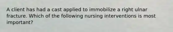 A client has had a cast applied to immobilize a right ulnar fracture. Which of the following nursing interventions is most important?