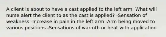 A client is about to have a cast applied to the left arm. What will nurse alert the client to as the cast is applied? -Sensation of weakness -Increase in pain in the left arm -Arm being moved to various positions -Sensations of warmth or heat with application