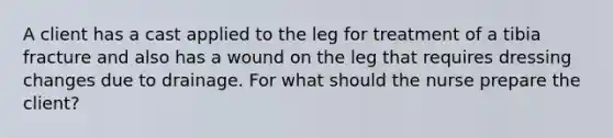 A client has a cast applied to the leg for treatment of a tibia fracture and also has a wound on the leg that requires dressing changes due to drainage. For what should the nurse prepare the client?