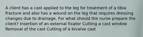 A client has a cast applied to the leg for treatment of a tibia fracture and also has a wound on the leg that requires dressing changes due to drainage. For what should the nurse prepare the client? Insertion of an external fixator Cutting a cast window Removal of the cast Cutting of a bivalve cast