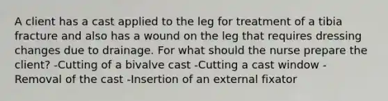 A client has a cast applied to the leg for treatment of a tibia fracture and also has a wound on the leg that requires dressing changes due to drainage. For what should the nurse prepare the client? -Cutting of a bivalve cast -Cutting a cast window -Removal of the cast -Insertion of an external fixator