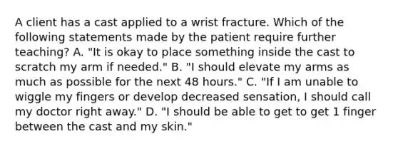 A client has a cast applied to a wrist fracture. Which of the following statements made by the patient require further teaching? A. "It is okay to place something inside the cast to scratch my arm if needed." B. "I should elevate my arms as much as possible for the next 48 hours." C. "If I am unable to wiggle my fingers or develop decreased sensation, I should call my doctor right away." D. "I should be able to get to get 1 finger between the cast and my skin."