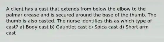 A client has a cast that extends from below the elbow to the palmar crease and is secured around the base of the thumb. The thumb is also casted. The nurse identifies this as which type of cast? a) Body cast b) Gauntlet cast c) Spica cast d) Short arm cast