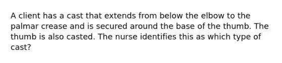 A client has a cast that extends from below the elbow to the palmar crease and is secured around the base of the thumb. The thumb is also casted. The nurse identifies this as which type of cast?