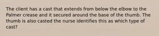 The client has a cast that extends from below the elbow to the Palmer crease and it secured around the base of the thumb. The thumb is also casted the nurse identifies this as which type of cast?