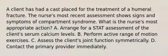 A client has had a cast placed for the treatment of a humeral fracture. The nurse's most recent assessment shows signs and symptoms of compartment syndrome. What is the nurse's most appropriate action? A. Arrange for a STAT assessment of the client's serum calcium levels. B. Perform active range of motion exercises. C. Assess the client's joint function symmetrically. D. Contact the primary provider immediately.