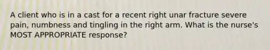 A client who is in a cast for a recent right unar fracture severe pain, numbness and tingling in the right arm. What is the nurse's MOST APPROPRIATE response?