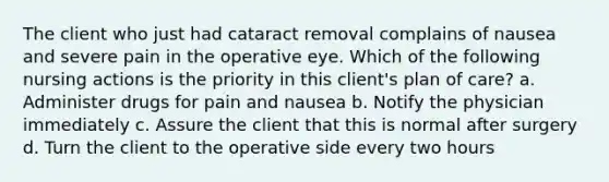 The client who just had cataract removal complains of nausea and severe pain in the operative eye. Which of the following nursing actions is the priority in this client's plan of care? a. Administer drugs for pain and nausea b. Notify the physician immediately c. Assure the client that this is normal after surgery d. Turn the client to the operative side every two hours