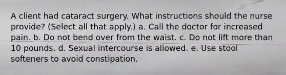 A client had cataract surgery. What instructions should the nurse provide? (Select all that apply.) a. Call the doctor for increased pain. b. Do not bend over from the waist. c. Do not lift more than 10 pounds. d. Sexual intercourse is allowed. e. Use stool softeners to avoid constipation.