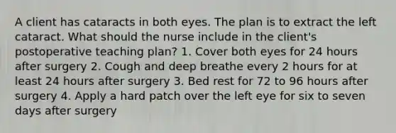 A client has cataracts in both eyes. The plan is to extract the left cataract. What should the nurse include in the client's postoperative teaching plan? 1. Cover both eyes for 24 hours after surgery 2. Cough and deep breathe every 2 hours for at least 24 hours after surgery 3. Bed rest for 72 to 96 hours after surgery 4. Apply a hard patch over the left eye for six to seven days after surgery