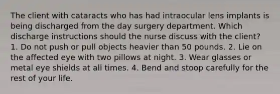 The client with cataracts who has had intraocular lens implants is being discharged from the day surgery department. Which discharge instructions should the nurse discuss with the client? 1. Do not push or pull objects heavier than 50 pounds. 2. Lie on the affected eye with two pillows at night. 3. Wear glasses or metal eye shields at all times. 4. Bend and stoop carefully for the rest of your life.