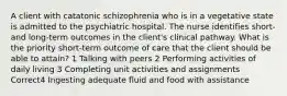 A client with catatonic schizophrenia who is in a vegetative state is admitted to the psychiatric hospital. The nurse identifies short- and long-term outcomes in the client's clinical pathway. What is the priority short-term outcome of care that the client should be able to attain? 1 Talking with peers 2 Performing activities of daily living 3 Completing unit activities and assignments Correct4 Ingesting adequate fluid and food with assistance