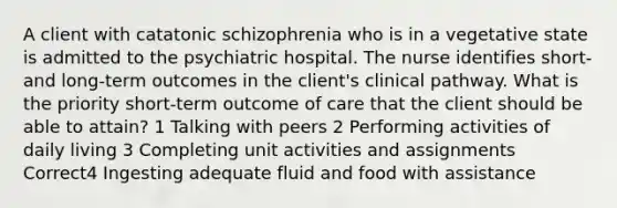 A client with catatonic schizophrenia who is in a vegetative state is admitted to the psychiatric hospital. The nurse identifies short- and long-term outcomes in the client's clinical pathway. What is the priority short-term outcome of care that the client should be able to attain? 1 Talking with peers 2 Performing activities of daily living 3 Completing unit activities and assignments Correct4 Ingesting adequate fluid and food with assistance