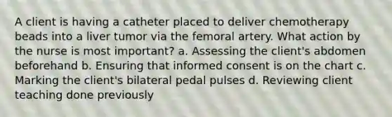 A client is having a catheter placed to deliver chemotherapy beads into a liver tumor via the femoral artery. What action by the nurse is most important? a. Assessing the client's abdomen beforehand b. Ensuring that informed consent is on the chart c. Marking the client's bilateral pedal pulses d. Reviewing client teaching done previously