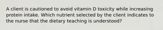 A client is cautioned to avoid vitamin D toxicity while increasing protein intake. Which nutrient selected by the client indicates to the nurse that the dietary teaching is understood?