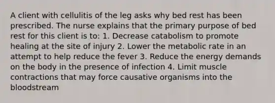 A client with cellulitis of the leg asks why bed rest has been prescribed. The nurse explains that the primary purpose of bed rest for this client is to: 1. Decrease catabolism to promote healing at the site of injury 2. Lower the metabolic rate in an attempt to help reduce the fever 3. Reduce the energy demands on the body in the presence of infection 4. Limit muscle contractions that may force causative organisms into the bloodstream