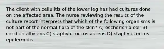 The client with cellulitis of the lower leg has had cultures done on the affected area. The nurse reviewing the results of the culture report interprets that which of the following organisms is not part of the normal flora of the skin? A) escherichia coli B) candida albicans C) staphylococcus aureus D) staphylococcus epidermidis